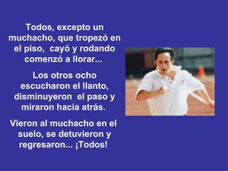 Todos, excepto un muchacho, que tropezó en el piso,   cayó y rodando comenzó a llorar...   Los otros ocho escucharon el llanto, disminuyeron  el paso y miraron hacia atrás.  Vieron al muchacho en el   suelo, se detuvieron y regresaron...  ¡Todos!  