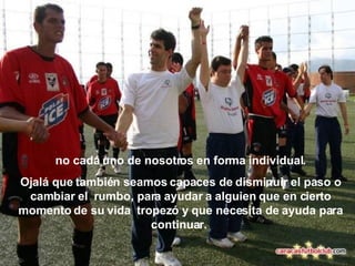 no cada uno de nosotros en forma individual. Ojalá que también seamos capaces de disminuir el paso o cambiar el  rumbo, para ayudar a alguien que en cierto momento de su vida   tropezó y que necesita de ayuda para continuar.   