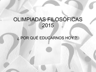 OLIMPIADAS FILOSÓFICAS
2015
¿ POR QUÉ EDUCARNOS HOY ?
 