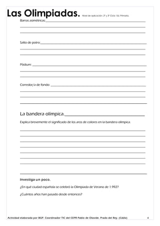 Las Olimpiadas.                                           Nivel de aplicación: 2º y 3º Ciclo Ed. Primaria.

         Barras asimétricas:_______________________________________________________________
         _______________________________________________________________________________
         _______________________________________________________________________________


         Salto de potro:___________________________________________________________________
         _______________________________________________________________________________
         _______________________________________________________________________________


         Pódium: ________________________________________________________________________
         _______________________________________________________________________________
         _______________________________________________________________________________

         Corredor/a de fondo: ____________________________________________________________
         _______________________________________________________________________________
         _______________________________________________________________________________




         La bandera olímpica._________________________________
         Explica brevemente el significado de los aros de colores en la bandera olímpica.

         _______________________________________________________________________________
         _______________________________________________________________________________
         _______________________________________________________________________________
         _______________________________________________________________________________
         _______________________________________________________________________________
         _______________________________________________________________________________
         _______________________________________________________________________________




         Investiga u n poco.

         ¿En qué ciudad española se celebró la Olimpiada de Verano de 1.992?

         ¿Cuántos años han pasado desde entonces?




Actividad elaborada por BGP. Coordinador TIC del CEPR Pablo de Olavide. Prado del Rey. (Cádiz)               4
 
