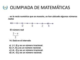 OLIMPIADA DE MATEMÁTICAS
. en la recta numérica que se muestra, se han ubicado algunos números
reales




 El número real




 14. Está en el intervalo

 a) (-1, 0) y es un número irracional.
 b) (-1, 0) y es un número racional.
 c) (-4, -3) y es un número irracional.
 d) (-4, -3) y es un número racional.
 
