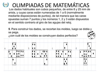 OLIMPIADAS DE MATEMÁTICAS
Los dados habituales son cubos pequeños, de entre 8 y 25 mm de
arista, y cuyas caras están numeradas de 1 a 6 (normalmente
mediante disposiciones de puntos), de tal manera que las caras
opuestas suman 7 puntos y los números 1, 2 y 3 están dispuestos
en el sentido contrario al giro de las agujas del reloj.

5. Para construir los dados, se recortan los moldes, luego se dobla y
se pega.
¿con cuál de los moldes se construyen dados perfectos?
 
