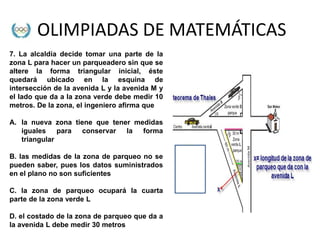 OLIMPIADAS DE MATEMÁTICAS
7. La alcaldía decide tomar una parte de la
zona L para hacer un parqueadero sin que se
altere la forma triangular inicial, éste
quedará ubicado en la esquina de
intersección de la avenida L y la avenida M y
el lado que da a la zona verde debe medir 10
metros. De la zona, el ingeniero afirma que

A. la nueva zona tiene que tener medidas
   iguales para conservar      la  forma
   triangular

B. las medidas de la zona de parqueo no se
pueden saber, pues los datos suministrados
en el plano no son suficientes

C. la zona de parqueo ocupará la cuarta
parte de la zona verde L

D. el costado de la zona de parqueo que da a
la avenida L debe medir 30 metros
 