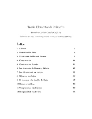 Teor´ Elemental de N´meros
                 ıa              u
                 Francisco Javier Garc´ Capit´n
                                      ıa     a
   Problemas del libro Elementary Number Theory, de Underwood Dudley.



´
Indice
1. Enteros                                                              2

2. Factorizaci´n unica
              o ´                                                        6

3. Ecuaciones diof´nticas lineales
                  a                                                      9

4. Congruencias                                                         14

5. Congruencias lineales                                                18

6. Los teoremas de Fermat y Wilson                                      27

7. Los divisores de un entero                                           33

8. N´ meros perfectos
    u                                                                   39

9. El teorema y la funci´n de Euler
                        o                                               45

10.Ra´
     ıces primitivas                                                    50

11.Congruencias cuadr´ticas
                     a                                                  56

12.Reciprocidad cuadr´tica
                     a                                                  63
 