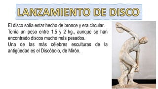 El disco solía estar hecho de bronce y era circular.
Tenía un peso entre 1,5 y 2 kg., aunque se han
encontrado discos mucho más pesados.
Una de las más célebres esculturas de la
antigüedad es el Discóbolo, de Mirón.
 