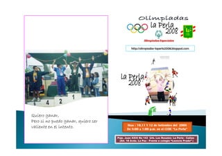 http://olimpiadas-laperla2008.blogspot.com




Quiero ganar,
Pero si no puedo ganar, quiero ser
                                            Días : 10,11 Y 12 de Setiembre del 2008
valiente en el intento.                     De 8:00 a 1:00 p.m. en el CEBE “La Perla”

                                     Psje. Juan XXIII No 143 Urb. Los Rosales- La Perla - Callao
                                      (Alt. 18 Avda. La Paz - Frente a colegio “Leoncio Prado” )
 