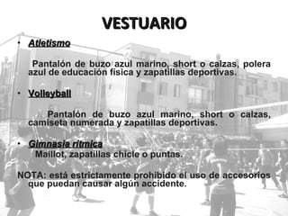 Atletismo   Pantalón de buzo azul marino, short o calzas, polera azul de educación física y zapatillas deportivas. Volleyball Pantalón de buzo azul marino, short o calzas, camiseta numerada y zapatillas deportivas. Gimnasia rítmica Maillot, zapatillas chicle o puntas.  NOTA: está estrictamente prohibido el uso de accesorios que puedan causar algún accidente. VESTUARIO 