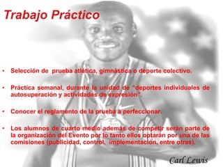 Selección de  prueba atlética, gimnástica o deporte colectivo. Práctica semanal, durante la unidad de “deportes individuales de autosuperación y actividades de expresión”. Conocer el reglamento de la prueba a perfeccionar. Los alumnos de cuarto medio además de competir serán parte de la organización del Evento por lo tanto ellos optarán por una de las comisiones (publicidad, control,  implementación, entre otras). Carl Lewis  