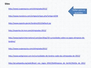 Sites
   http://www.suapesquisa.com/olimpiadas2012/
                                                                            Voltar para as
                                                                              questões
   http://www.maratona.com/artigos/artigos.php?artigo=6258


   http://www.esporte.gov.br/londres2012/default.jsp


   http://esportes.br.msn.com/olimpiadas-2012/


   http://www.kaplaninternational.com/por/blog/10-curiosidades-sobre-os-jogos-olimpicos-de-
   londres/


   http://www.suapesquisa.com/olimpiadas2012/


   http://www.webgroove.com.br/curiosidades-de-londres-sede-das-olimpiadas-de-2012/


   http://pt.wikipedia.org/wiki/Brasil_nos_Jogos_Ol%C3%ADmpicos_de_Ver%C3%A3o_de_2012
 