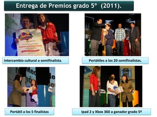 Entrega de Premios grado 5º (2011).




Intercambio cultural a semifinalista.       Portátiles a los 20 semifinalistas.




   Portátil a los 5 finalistas          Ipad 2 y Xbox 360 a ganador grado 5º
 