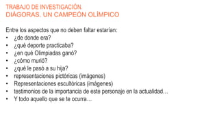 TRABAJO DE INVESTIGACIÓN.
DIÁGORAS. UN CAMPEÓN OLÍMPICO
Entre los aspectos que no deben faltar estarían:
• ¿de donde era?
• ¿qué deporte practicaba?
• ¿en qué Olimpiadas ganó?
• ¿cómo murió?
• ¿qué le pasó a su hija?
• representaciones pictóricas (imágenes)
• Representaciones escultóricas (imágenes)
• testimonios de la importancia de este personaje en la actualidad…
• Y todo aquello que se te ocurra…
 
