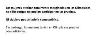 Las mujeres estaban totalmente marginadas en las Olimpiadas,
no sólo porque no podían participar en las pruebas.
Ni siquiera podían asistir como público.
Sin embargo, las mujeres tenían en Olimpia sus propias
competiciones.
 