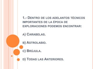 1.- DENTRO DE LOS ADELANTOS TÉCNICOS
IMPORTANTES DE LA ÉPOCA DE
EXPLORACIONES PODEMOS ENCONTRAR:
A) CARABELAS.
B) ASTROLABIO.
C) BRÚJULA.
D) TODAS LAS ANTERIORES.
 