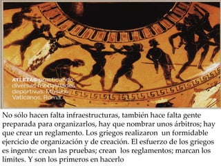 No sólo hacen falta infraestructuras, también hace falta gente preparada para organizarlos, hay que nombrar unos árbitros; hay que crear un reglamento. Los griegos realizaron  un formidable ejercicio de organización y de creación. El esfuerzo de los griegos es ingente: crean las pruebas; crean  los reglamentos; marcan los límites. Y son los primeros en hacerlo 
