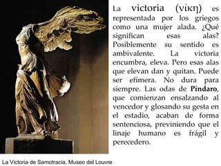 La  victoria (νίκη)  es representada por los griegos como una mujer alada. ¿Qué significan esas alas? Posiblemente su sentido es ambivalente. La victoria encumbra, eleva. Pero esas alas que elevan dan y quitan. Puede ser efímera. No dura para siempre. Las odas de  Píndaro , que comienzan ensalzando al vencedor y glosando su gesta en el estadio, acaban de forma sentenciosa, previniendo que el linaje humano es frágil y perecedero. La Victoria de Samotracia, Museo del Louvre 