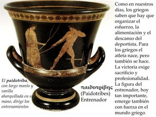 Como en nuestros días, los griegos saben que hay que organizar el esfuerzo, la alimentación y el descanso del deportista. Para los griegos el atleta nace, pero también se hace. La victoria exige sacrificio y profesionalidad. La figura del entrenador, hoy tan importante, emerge también con fuerza en el mundo griego . El  paidotriba , con largo manto y varilla ahorquillada en su mano, dirige los entrenamientos παιδοτρίβης  (Paidotríbes) Entrenador 