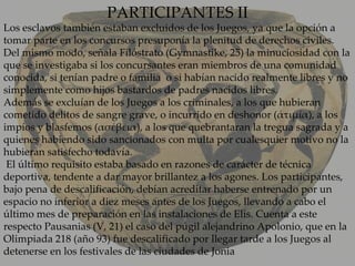 PARTICIPANTES II Los esclavos también estaban excluidos de los Juegos, ya que la opción a tomar parte en los concursos presuponía la plenitud de derechos civiles. Del mismo modo, señala Filóstrato (Gymnastike, 25) la minuciosidad con la que se investigaba si los concursantes eran miembros de una comunidad conocida, si tenían padre o familia  o si habían nacido realmente libres y no simplemente como hijos bastardos de padres nacidos libres. Además se excluían de los Juegos a los criminales, a los que hubieran cometido delitos de sangre grave, o incurrido en deshonor (ἀτιμία), a los impíos y blasfemos (ασέβεια), a los que quebrantaran la tregua sagrada y a quienes habiendo sido sancionados con multa por cualesquier motivo no la hubieran satisfecho todavía.   El último requisito estaba basado en razones de carácter de técnica deportiva, tendente a dar mayor brillantez a los agones. Los participantes, bajo pena de descalificación, debían acreditar haberse entrenado por un espacio no inferior a diez meses antes de los Juegos, llevando a cabo el último mes de preparación en las instalaciones de Elis. Cuenta a este respecto Pausanias (V, 21) el caso del púgil alejandrino Apolonio, que en la Olimpiada 218 (año 93) fue descalificado por llegar tarde a los Juegos al detenerse en los festivales de las ciudades de Jonia 