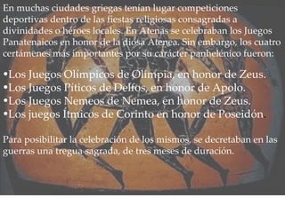 En muchas ciudades griegas tenían lugar competiciones deportivas dentro de las fiestas religiosas consagradas a divinidades o héroes locales. En Atenas se celebraban los Juegos Panatenaicos en honor de la diosa Atenea. Sin embargo, los cuatro certámenes más importantes por su carácter panhelénico fueron: Los Juegos Olímpicos de Olimpia, en honor de Zeus. Los Juegos Píticos de Delfos, en honor de Apolo. Los Juegos Nemeos de Nemea, en honor de Zeus. Los juegos Ítmicos de Corinto en honor de Poseidón . Para posibilitar la celebración de los mismos, se decretaban en las guerras una tregua sagrada, de tres meses de duración. 