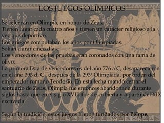 LOS JUEGOS OLÍMPICOS Se celebran en Olimpia, en honor de Zeus. Tienen lugar cada cuatro años y tienen un carácter religioso a la vez que deportivo.  Los griegos computaban los años por Olimpíadas. Solían durar cinco días. Los vencedores de las pruebas eran coronados con una rama de olivo. La primera lista de vencedores es del año 776 a C, desaparecieron en el año 393 d. C., después de la 293ª Olimpíada, por orden del emperador romano Teodosio. En esta fecha mandó cerrar el santuario de Zeus. Olimpia fue entonces abandonada durante siglos hasta que en el siglo XVIII fue descubierta y a partir del XIX excavada. Según la tradición, estos juegos fueron fundados por  Pélope. 