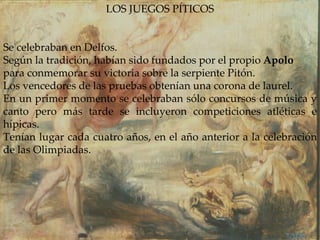 LOS JUEGOS PÍTICOS Se celebraban en Delfos.  Según la tradición, habían sido fundados por el propio  Apolo  para conmemorar su victoria sobre la serpiente Pitón. Los vencedores de las pruebas obtenían una corona de laurel. En un primer momento se celebraban sólo concursos de música y canto pero más tarde se incluyeron competiciones atléticas e hípicas. Tenían lugar cada cuatro años, en el año anterior a la celebración de las Olimpiadas. 