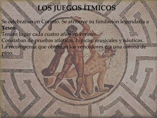 LOS JUEGOS ÍTMICOS Se celebraban en Corinto. Se atribuye su fundación legendaria a  Teseo . Tenían lugar cada cuatro años en verano. Constaban de pruebas atléticas, hípicas, musicales y náuticas. La recompensa que obtenían los vencedores era una corona de pino. 