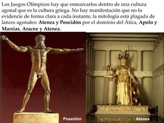 Los Juegos Olímpicos hay que enmarcarlos dentro de una cultura agonal que es la cultura griega. No hay manifestación que no lo evidencie de forma clara a cada instante, la mitología está plagada de lances agonales:  Atenea y Poseidón  por el dominio del Ática,  Apolo y Marsias ,  Aracne y Atenea .  Poseidón Atenea 