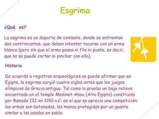Esgrima
¿Qué es?

La esgrima es un deporte de combate, donde se enfrentan
dos contrincantes, que deben intentar tocarse con un arma
blanca (pero sin que el arma posea ni filo ni punta; es decir,
que no se puede cortar ni pinchar con ella).

Historia

De acuerdo a registros arqueológicos se puede afirmar que en
Egipto, la esgrima surgió cuatro siglos antes que los juegos
olímpicos de Grecia antigua. Tal como lo prueba un bajo relieve
encontrado en el templo Medinet-Abou (Alto Egipto) construido
por Ramsés III en 1190 a.C. en el que se aprecia una competición:
las armas son botonadas, las manos protegidas por un guante
similar a las usadas en sable.
 