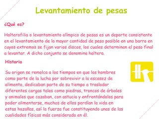 Levantamiento de pesas
¿Qué es?

Halterofilia o levantamiento olímpico de pesas es un deporte consistente
en el levantamiento de la mayor cantidad de peso posible en una barra en
cuyos extremos se fijan varios discos, los cuales determinan el peso final
a levantar. A dicho conjunto se denomina haltera.
Historia

Su origen se remolca a los tiempos en que los hombres
como parte de la lucha por sobrevivir a la escasez de
alimento, dedicaban parte de su tiempo a trasladar
diferentes cargas tales como piedras, troncos de árboles
y animales que cazaban, con astucia y enfrentándolos para
poder alimentarse, muchos de ellos perdían la vida en
estas hazañas, así la fuerza fue constituyendo unas de las
cualidades físicas más considerada en él.
 