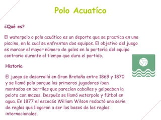 Polo Acuatíco
¿Qué es?

El waterpolo o polo acuático es un deporte que se practica en una
piscina, en la cual se enfrentan dos equipos. El objetivo del juego
es marcar el mayor número de goles en la portería del equipo
contrario durante el tiempo que dura el partido.

Historia

El juego se desarrolló en Gran Bretaña entre 1869 y 1870
y se llamó polo porque los primeros jugadores iban
montados en barriles que parecían caballos y golpeaban la
pelota con mazos. Después se llamó waterpolo y fútbol en
agua. En 1877 el escocés William Wilson redactó una serie
de reglas que llegaron a ser las bases de las reglas
internacionales.
 