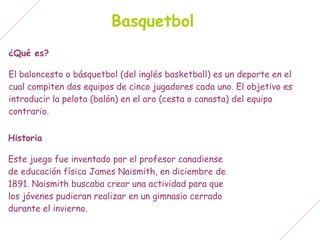 Basquetbol
¿Qué es?

El baloncesto o básquetbol (del inglés basketball) es un deporte en el
cual compiten dos equipos de cinco jugadores cada uno. El objetivo es
introducir la pelota (balón) en el aro (cesta o canasta) del equipo
contrario.


Historia

Este juego fue inventado por el profesor canadiense
de educación física James Naismith, en diciembre de
1891. Naismith buscaba crear una actividad para que
los jóvenes pudieran realizar en un gimnasio cerrado
durante el invierno.
 