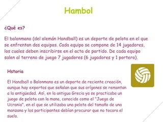 Hambol
¿Qué es?

El balonmano (del alemán Handball) es un deporte de pelota en el que
se enfrentan dos equipos. Cada equipo se compone de 14 jugadores,
los cuales deben inscribirse en el acta de partido. De cada equipo
salen al terreno de juego 7 jugadores (6 jugadores y 1 portero).


 Hstoria

 El Handball o Balonmano es un deporte de reciente creación,
 aunque hay expertos que señalan que sus orígenes se remontan
 a la antigüedad. Así, en la antigua Grecia ya se practicaba un
 juego de pelota con la mano, conocido como el "Juego de
 Ucrania", en el que se utilizaba una pelota del tamaño de una
 manzana y los participantes debían procurar que no tocara el
 suelo.
 