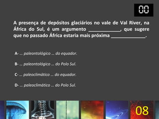 A presença de depósitos glaciários no vale de Val River, na
África do Sul, é um argumento ____________, que sugere
que no passado África estaria mais próxima _____________.


A- … paleontológico … do equador.

B- … paleontológico … do Polo Sul.

C- … paleoclimático … do equador.

D- … paleoclimático … do Polo Sul.




                                                    08
 