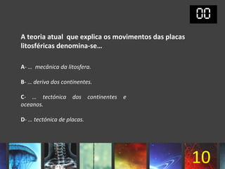 A teoria atual que explica os movimentos das placas
litosféricas denomina-se…

A- … mecânica da litosfera.

B- … deriva dos continentes.

C- … tectónica dos continentes e
oceanos.

D- … tectónica de placas.




                                                      10
 