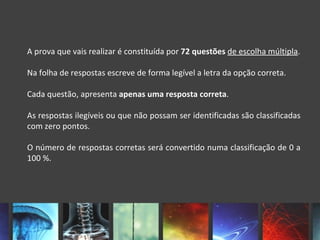 A prova que vais realizar é constituída por 72 questões de escolha múltipla.

Na folha de respostas escreve de forma legível a letra da opção correta.

Cada questão, apresenta apenas uma resposta correta.

As respostas ilegíveis ou que não possam ser identificadas são classificadas
com zero pontos.

O número de respostas corretas será convertido numa classificação de 0 a
100 %.
 