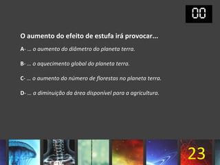 O aumento do efeito de estufa irá provocar...
A- … o aumento do diâmetro do planeta terra.

B- … o aquecimento global do planeta terra.

C- … o aumento do número de florestas no planeta terra.

D- … a diminuição da área disponível para a agricultura.




                                                           23
 