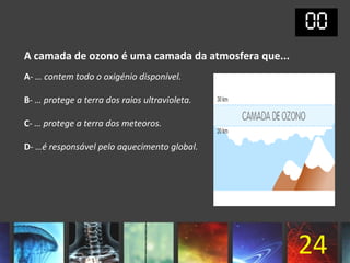 A camada de ozono é uma camada da atmosfera que...
A- … contem todo o oxigénio disponível.

B- … protege a terra dos raios ultravioleta.

C- … protege a terra dos meteoros.

D- …é responsável pelo aquecimento global.




                                                     24
 