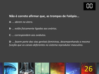 Não é correto afirmar que, as trompas de Falópio...
A- … abrem no útero.

B- … estão fisicamente ligadas aos ovários.

C- … correspondem aos ovidutos.

D- … fazem parte das vias genitais femininas, desempenhando a mesma
função que os canais deferentes no sistema reprodutor masculino.




                                                              26
 