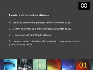 A cintura de asteroides situa-se…

A- … entre os últimos dois planetas telúricos a contar do Sol.

B - … entre os últimos dois planetas gasosos a contar do Sol.

C – … anteriormente à órbita de Saturno.

D- … entre as órbitas do último planeta telúrico e o primeiro planeta
gasoso a contar do Sol.




                                                                    01
 