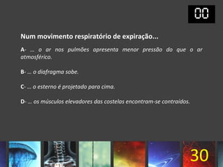 Num movimento respiratório de expiração...
A- … o ar nos pulmões apresenta menor pressão do que o ar
atmosférico.

B- … o diafragma sobe.

C- … o esterno é projetado para cima.

D- … os músculos elevadores das costelas encontram-se contraídos.




                                                                30
 