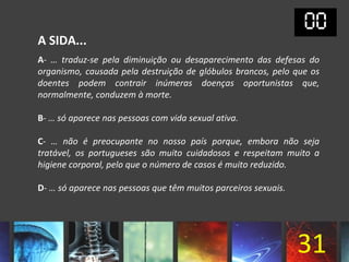 A SIDA...
A- … traduz-se pela diminuição ou desaparecimento das defesas do
organismo, causada pela destruição de glóbulos brancos, pelo que os
doentes podem contrair inúmeras doenças oportunistas que,
normalmente, conduzem à morte.

B- … só aparece nas pessoas com vida sexual ativa.

C- … não é preocupante no nosso país porque, embora não seja
tratável, os portugueses são muito cuidadosos e respeitam muito a
higiene corporal, pelo que o número de casos é muito reduzido.

D- … só aparece nas pessoas que têm muitos parceiros sexuais.




                                                                31
 
