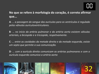 No que se refere à morfologia do coração, é correto afirmar
que...
A- … a passagem do sangue das aurículas para os ventrículos é regulada
pelas válvulas auriculoventriculares.

B- … no início da artéria pulmonar e da artéria aorta existem válvulas
arteriais, a bicúspide e a tricúspide, respetivamente.

C- … entre as cavidades da metade direita e da metade esquerda, existe
um septo que permite a sua comunicação.

D- … com a aurícula direita comunicam as artérias pulmonares e com a
aurícula esquerda comunica a artéria aorta




                                                                 32
 