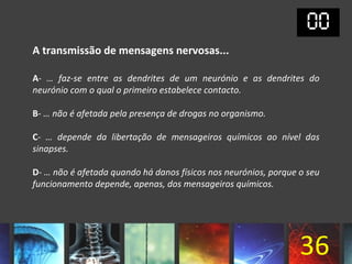 A transmissão de mensagens nervosas...

A- … faz-se entre as dendrites de um neurónio e as dendrites do
neurónio com o qual o primeiro estabelece contacto.

B- … não é afetada pela presença de drogas no organismo.

C- … depende da libertação de mensageiros químicos ao nível das
sinapses.

D- … não é afetada quando há danos físicos nos neurónios, porque o seu
funcionamento depende, apenas, dos mensageiros químicos.




                                                                 36
 