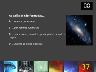 As galáxias são formadas...
A- … apenas por estrelas.

B- … por estrelas e planetas.

C- … por estrelas, planetas, gases, poeiras e outros
corpos.

D- … nuvens de gases e poeiras.




                                                       37
 