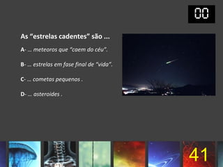 As “estrelas cadentes” são ...
A- … meteoros que “caem do céu”.

B- … estrelas em fase final de “vida”.

C- … cometas pequenos .

D- … asteroides .




                                         41
 