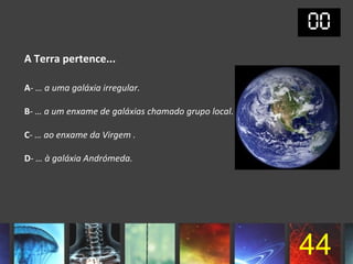 A Terra pertence...

A- … a uma galáxia irregular.

B- … a um enxame de galáxias chamado grupo local.

C- … ao enxame da Virgem .

D- … à galáxia Andrómeda.




                                                    44
 