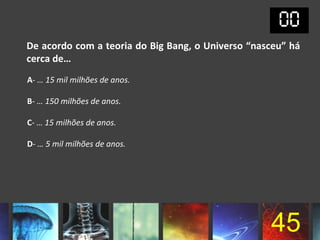 De acordo com a teoria do Big Bang, o Universo “nasceu” há
cerca de…
A- … 15 mil milhões de anos.

B- … 150 milhões de anos.

C- … 15 milhões de anos.

D- … 5 mil milhões de anos.




                                                   45
 