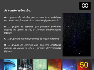 As constelações são…

A- … grupos de estrelas que se encontram próximas
no Universo e formam determinadas figuras no céu .

B- … grupos de estrelas que parecem próximas
quando as vemos no céu e formam determinadas
figuras.

C- … grupos de estrelas próximas da mesma galáxia .

D- … grupos de estrelas que parecem afastadas
quando as vemos no céu e formam determinadas
figuras.




                                                      50
 
