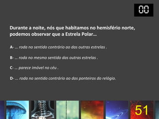 Durante a noite, nós que habitamos no hemisfério norte,
podemos observar que a Estrela Polar…

A- … roda no sentido contrário ao das outras estrelas .

B- … roda no mesmo sentido das outras estrelas .

C- … parece imóvel no céu .

D- ... roda no sentido contrário ao dos ponteiros do relógio.




                                                                51
 