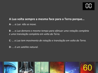 A Lua volta sempre a mesma face para a Terra porque…
A- … a Lua não se move.

B- … a Lua demora o mesmo tempo para efetuar uma rotação completa
e uma translação completa em volta da Terra.

C- … a Lua tem movimento de rotação e translação em volta da Terra.

D- … é um satélite natural.




                                                                60
 