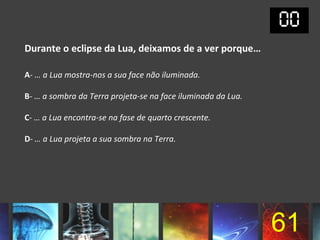 Durante o eclipse da Lua, deixamos de a ver porque…

A- … a Lua mostra-nos a sua face não iluminada.

B- … a sombra da Terra projeta-se na face iluminada da Lua.

C- … a Lua encontra-se na fase de quarto crescente.

D- … a Lua projeta a sua sombra na Terra.




                                                              61
 